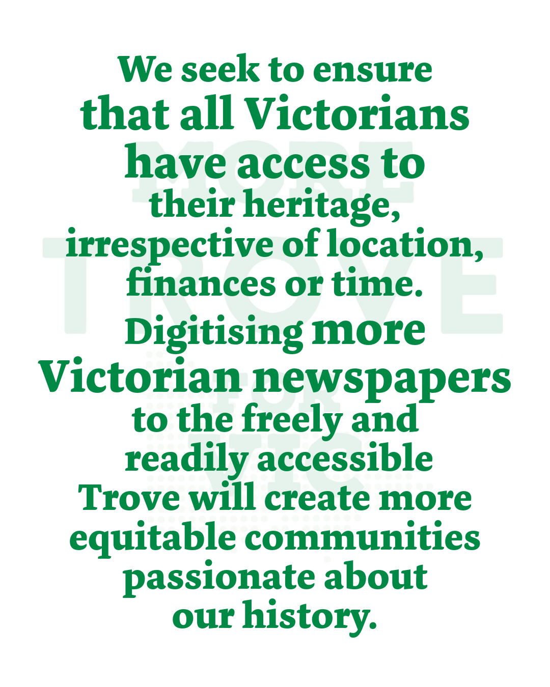 We seek to ensure that all Victorians have access to their heritage, irrespective of location, finances or time. Digitising more Victorian newspapers to the freely and readily accessible Trove will create more equitable communities passionate about our history.